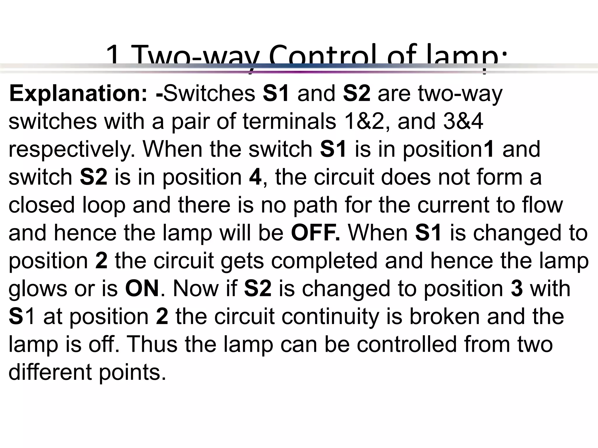 1 Two-way Control of lamp:
Explanation: -Switches S1 and S2 are two-way
switches with a pair of terminals 1&2, and 3&4
respectively. When the switch S1 is in position1 and
switch S2 is in position 4, the circuit does not form a
closed loop and there is no path for the current to flow
and hence the lamp will be OFF. When S1 is changed to
position 2 the circuit gets completed and hence the lamp
glows or is ON. Now if S2 is changed to position 3 with
S1 at position 2 the circuit continuity is broken and the
lamp is off. Thus the lamp can be controlled from two
different points.
 