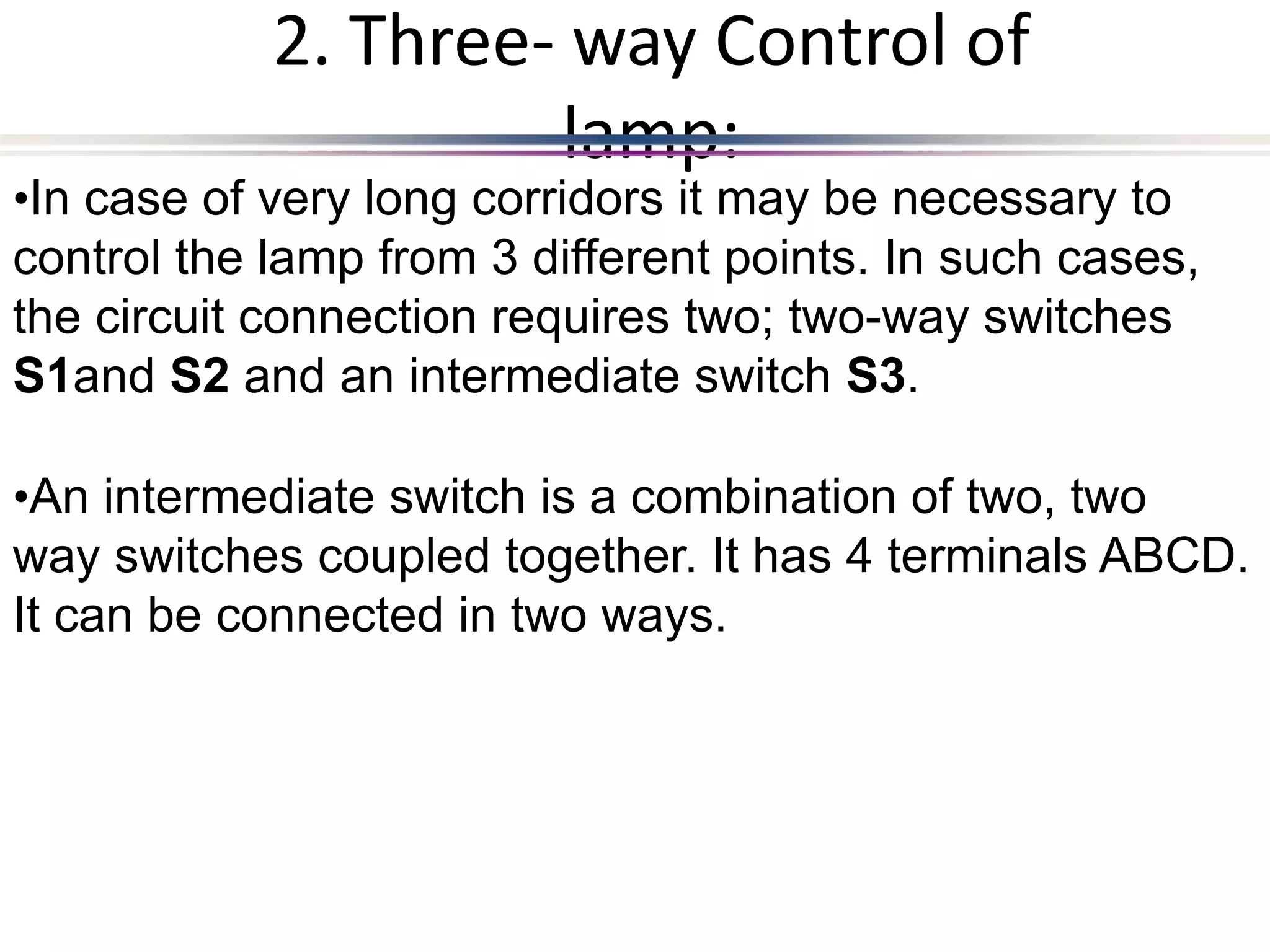 2. Three- way Control of
lamp:
•In case of very long corridors it may be necessary to
control the lamp from 3 different points. In such cases,
the circuit connection requires two; two-way switches
S1and S2 and an intermediate switch S3.
•An intermediate switch is a combination of two, two
way switches coupled together. It has 4 terminals ABCD.
It can be connected in two ways.
 