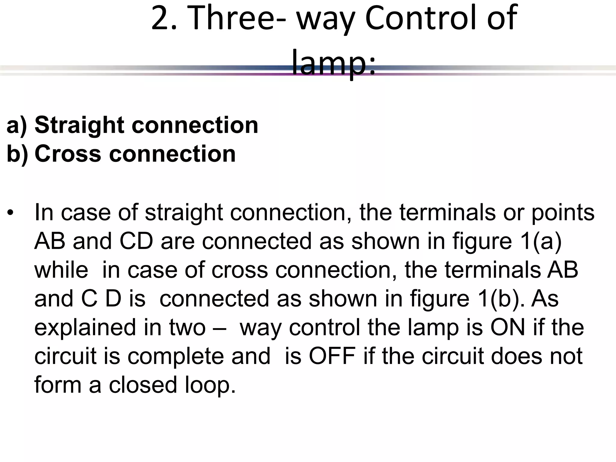 a) Straight connection
b) Cross connection
• In case of straight connection, the terminals or points
AB and CD are connected as shown in figure 1(a)
while in case of cross connection, the terminals AB
and C D is connected as shown in figure 1(b). As
explained in two – way control the lamp is ON if the
circuit is complete and is OFF if the circuit does not
form a closed loop.
2. Three- way Control of
lamp:
 