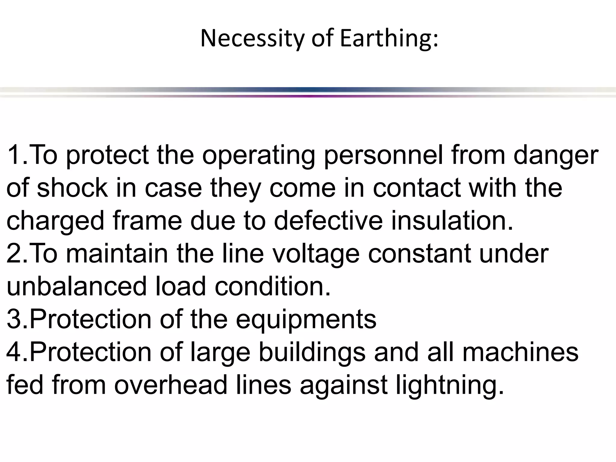1.To protect the operating personnel from danger
of shock in case they come in contact with the
charged frame due to defective insulation.
2.To maintain the line voltage constant under
unbalanced load condition.
3.Protection of the equipments
4.Protection of large buildings and all machines
fed from overhead lines against lightning.
Necessity of Earthing:
 