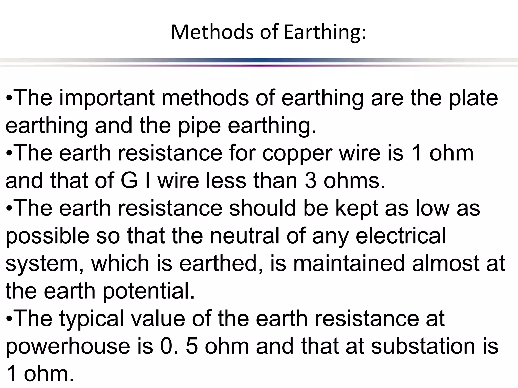 1 ohm.
•The important methods of earthing are the plate
earthing and the pipe earthing.
•The earth resistance for copper wire is 1 ohm
and that of G I wire less than 3 ohms.
•The earth resistance should be kept as low as
possible so that the neutral of any electrical
system, which is earthed, is maintained almost at
the earth potential.
•The typical value of the earth resistance at
powerhouse is 0. 5 ohm and that at substation is
Methods of Earthing:
 