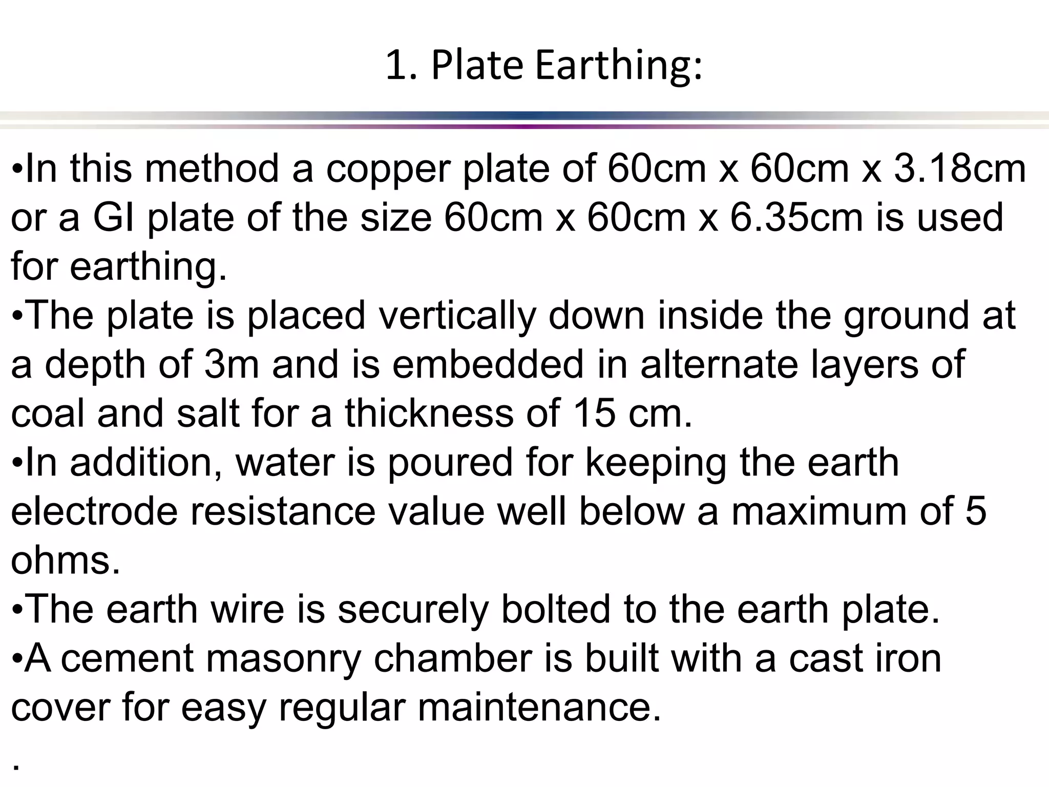 .
•In this method a copper plate of 60cm x 60cm x 3.18cm
or a GI plate of the size 60cm x 60cm x 6.35cm is used
for earthing.
•The plate is placed vertically down inside the ground at
a depth of 3m and is embedded in alternate layers of
coal and salt for a thickness of 15 cm.
•In addition, water is poured for keeping the earth
electrode resistance value well below a maximum of 5
ohms.
•The earth wire is securely bolted to the earth plate.
•A cement masonry chamber is built with a cast iron
cover for easy regular maintenance.
1. Plate Earthing:
 