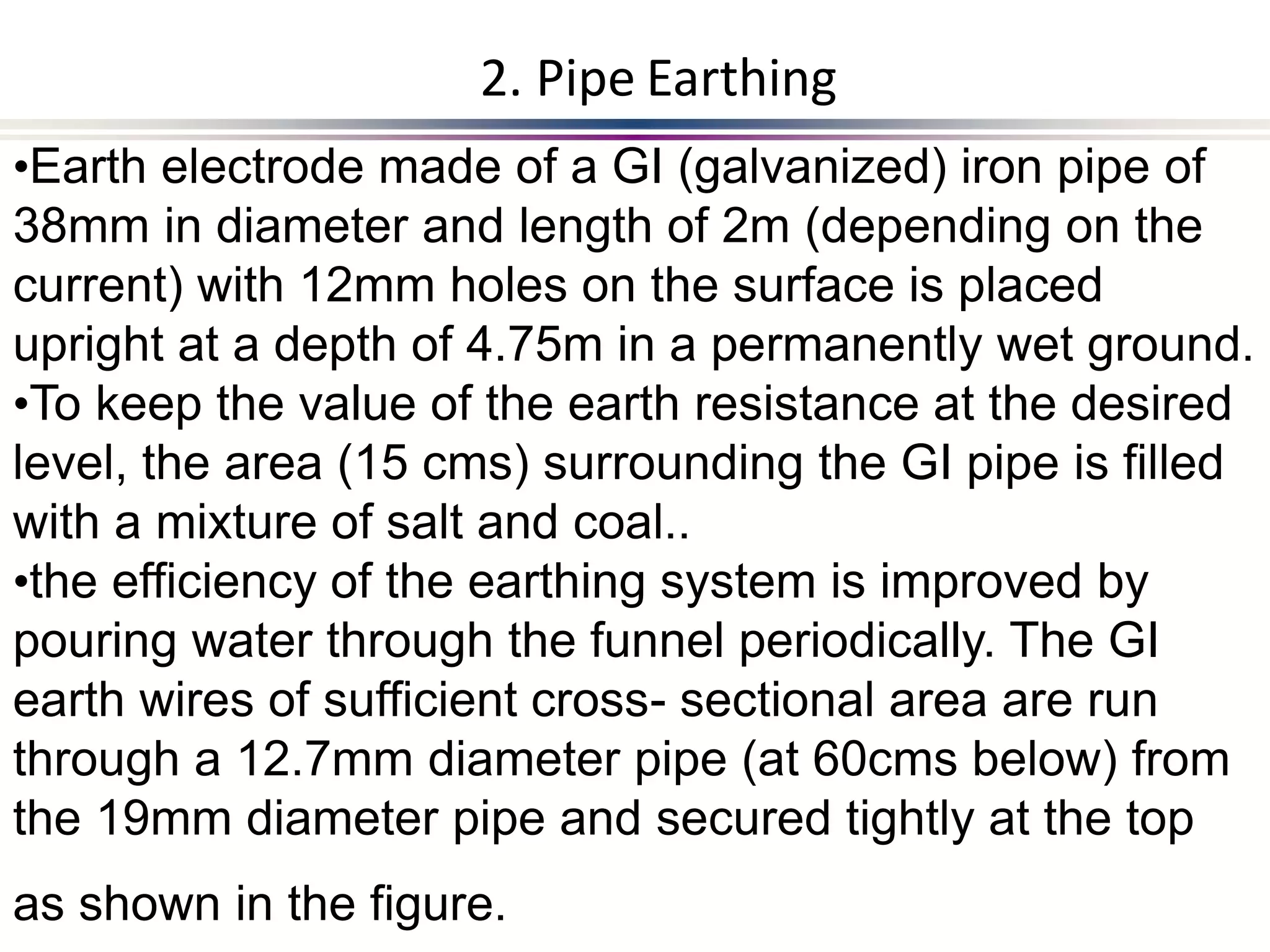 •Earth electrode made of a GI (galvanized) iron pipe of
38mm in diameter and length of 2m (depending on the
current) with 12mm holes on the surface is placed
upright at a depth of 4.75m in a permanently wet ground.
•To keep the value of the earth resistance at the desired
level, the area (15 cms) surrounding the GI pipe is filled
with a mixture of salt and coal..
•the efficiency of the earthing system is improved by
pouring water through the funnel periodically. The GI
earth wires of sufficient cross- sectional area are run
through a 12.7mm diameter pipe (at 60cms below) from
the 19mm diameter pipe and secured tightly at the top
as shown in the figure.
2. Pipe Earthing
 