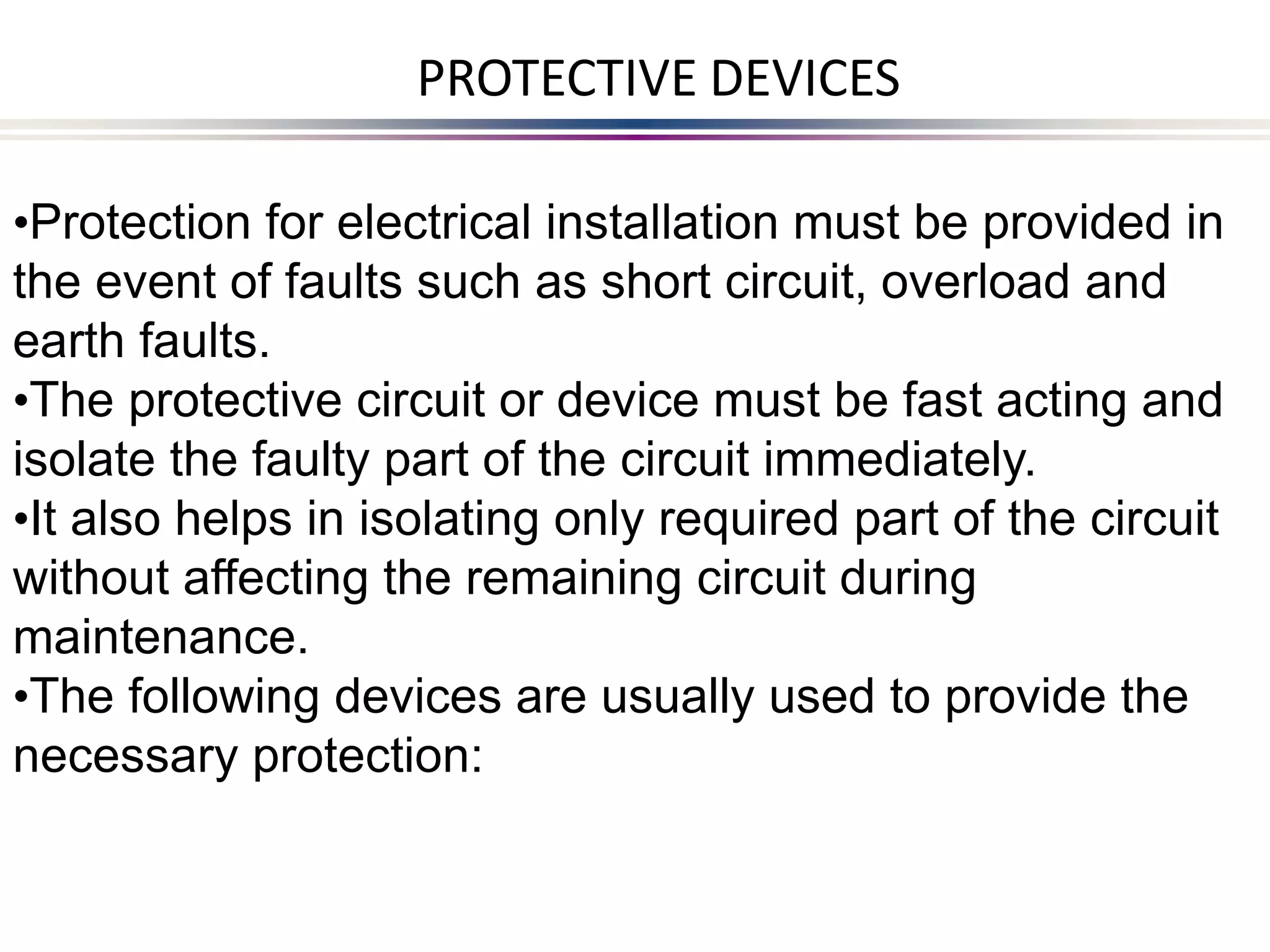 •Protection for electrical installation must be provided in
the event of faults such as short circuit, overload and
earth faults.
•The protective circuit or device must be fast acting and
isolate the faulty part of the circuit immediately.
•It also helps in isolating only required part of the circuit
without affecting the remaining circuit during
maintenance.
•The following devices are usually used to provide the
necessary protection:
PROTECTIVE DEVICES
 