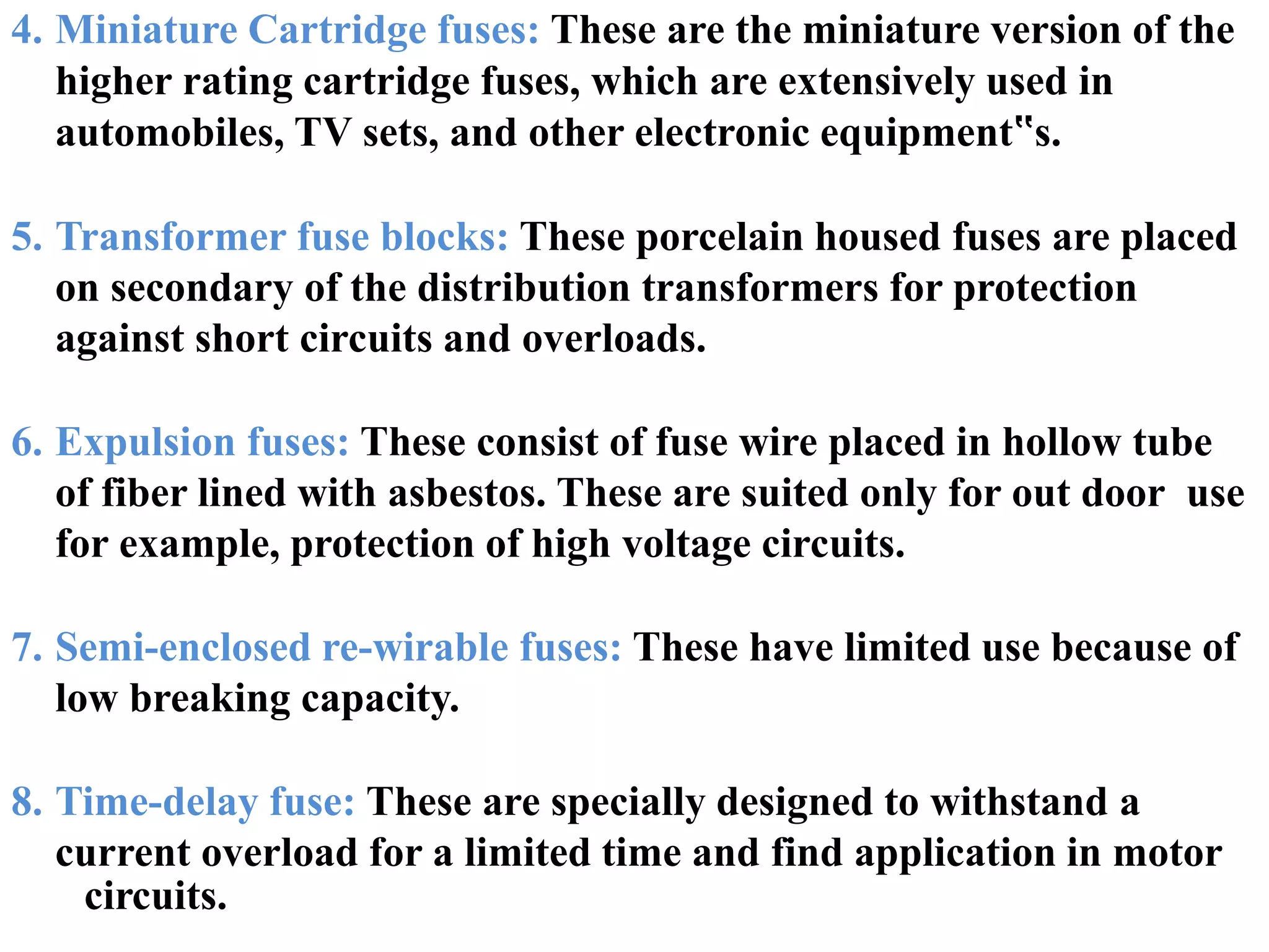 circuits.
4. Miniature Cartridge fuses: These are the miniature version of the
higher rating cartridge fuses, which are extensively used in
automobiles, TV sets, and other electronic equipment‟s.
5. Transformer fuse blocks: These porcelain housed fuses are placed
on secondary of the distribution transformers for protection
against short circuits and overloads.
6. Expulsion fuses: These consist of fuse wire placed in hollow tube
of fiber lined with asbestos. These are suited only for out door use
for example, protection of high voltage circuits.
7. Semi-enclosed re-wirable fuses: These have limited use because of
low breaking capacity.
8. Time-delay fuse: These are specially designed to withstand a
current overload for a limited time and find application in motor
 