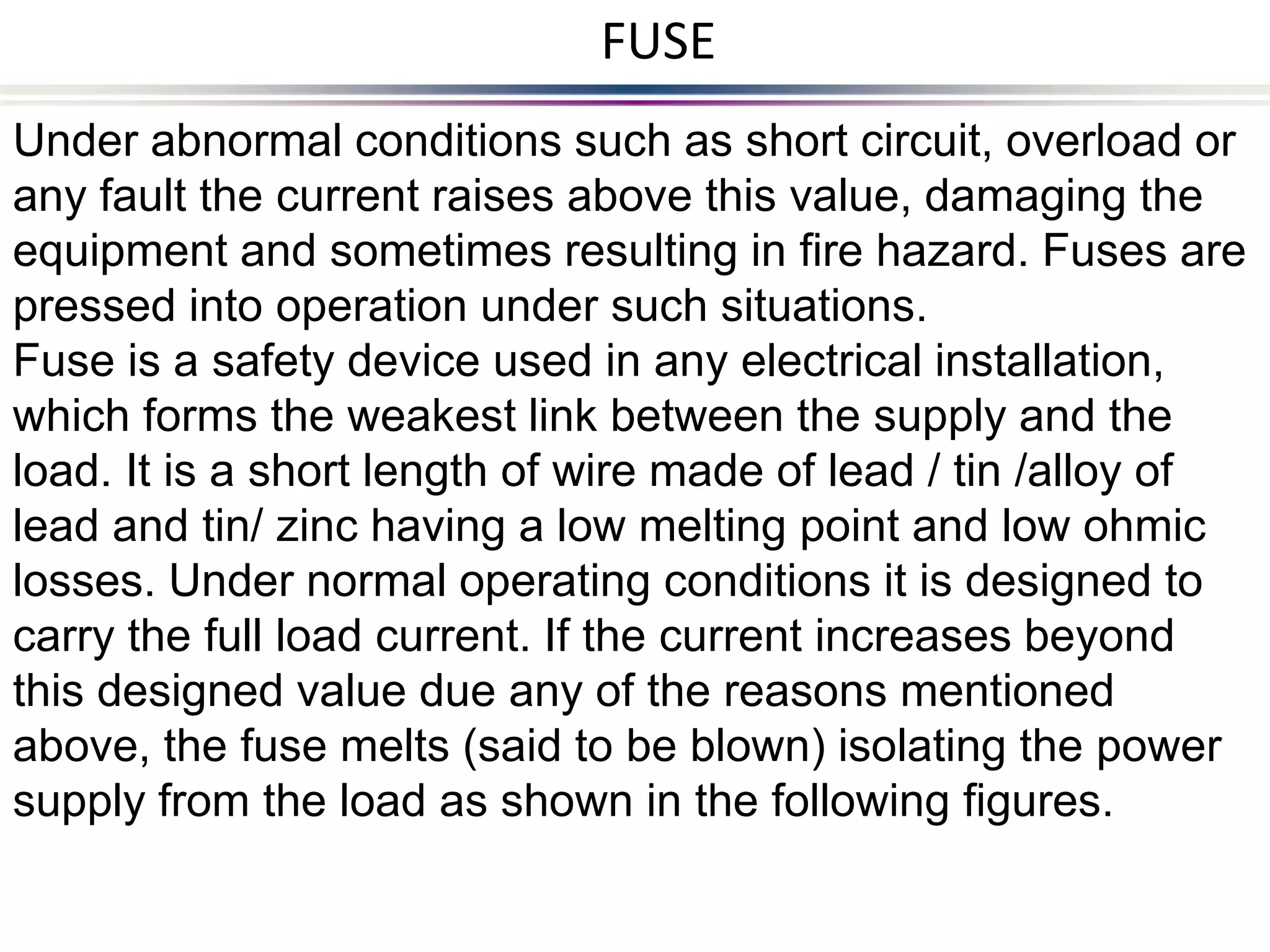 Under abnormal conditions such as short circuit, overload or
any fault the current raises above this value, damaging the
equipment and sometimes resulting in fire hazard. Fuses are
pressed into operation under such situations.
Fuse is a safety device used in any electrical installation,
which forms the weakest link between the supply and the
load. It is a short length of wire made of lead / tin /alloy of
lead and tin/ zinc having a low melting point and low ohmic
losses. Under normal operating conditions it is designed to
carry the full load current. If the current increases beyond
this designed value due any of the reasons mentioned
above, the fuse melts (said to be blown) isolating the power
supply from the load as shown in the following figures.
FUSE
 