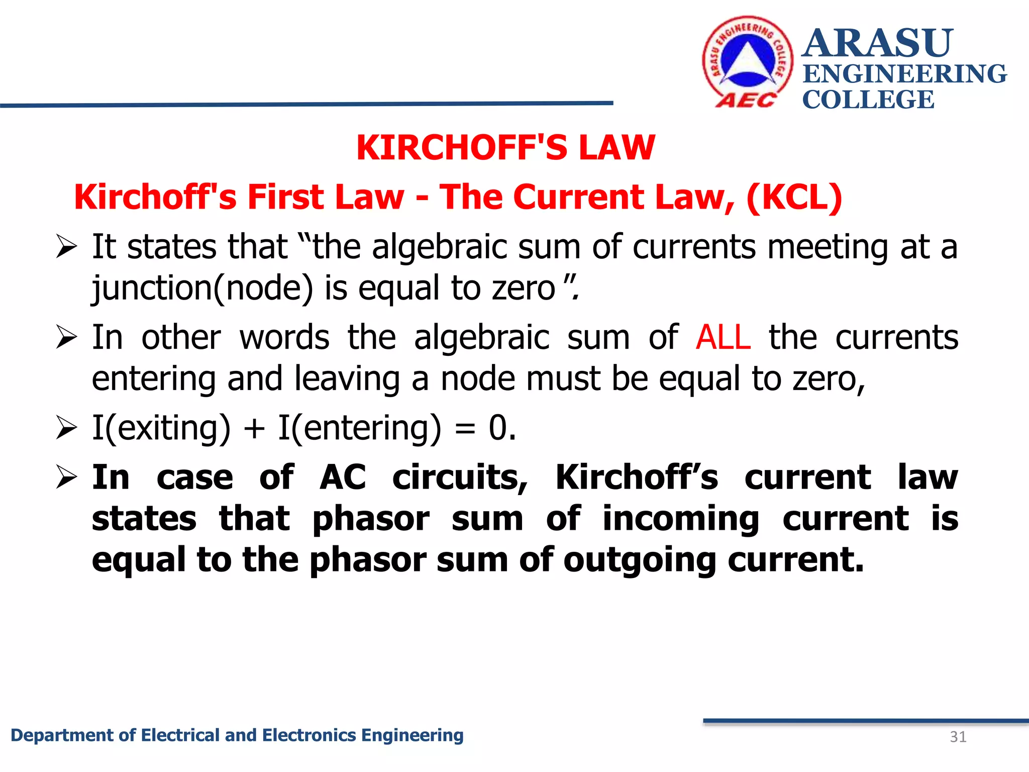 KIRCHOFF'S LAW
Kirchoff's First Law - The Current Law, (KCL)
 It states that “the algebraic sum of currents meeting at a
junction(node) is equal to zero".
 In other words the algebraic sum of ALL the currents
entering and leaving a node must be equal to zero,
 I(exiting) + I(entering) = 0.
 In case of AC circuits, Kirchoff’s current law
states that phasor sum of incoming current is
equal to the phasor sum of outgoing current.
ARASU
ENGINEERING
COLLEGE
31
Department of Electrical and Electronics Engineering
 