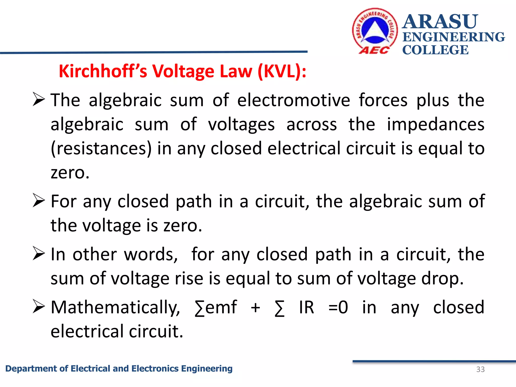 Kirchhoff’s Voltage Law (KVL):
 The algebraic sum of electromotive forces plus the
algebraic sum of voltages across the impedances
(resistances) in any closed electrical circuit is equal to
zero.
 For any closed path in a circuit, the algebraic sum of
the voltage is zero.
 In other words, for any closed path in a circuit, the
sum of voltage rise is equal to sum of voltage drop.
 Mathematically, ∑emf + ∑ IR =0 in any closed
electrical circuit.
ARASU
ENGINEERING
COLLEGE
33
Department of Electrical and Electronics Engineering
 