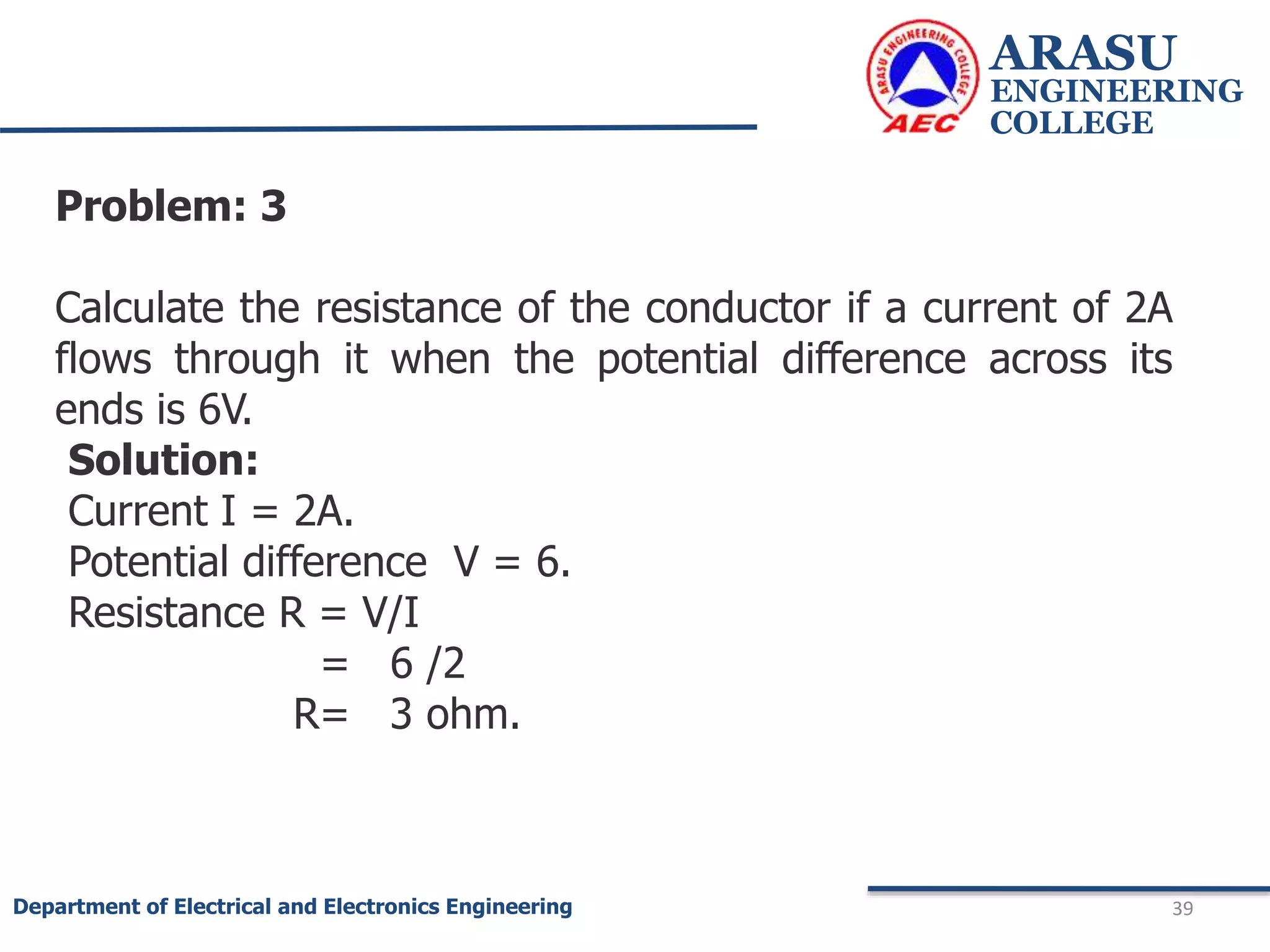 ARASU
ENGINEERING
COLLEGE
39
Department of Electrical and Electronics Engineering
Problem: 3
Calculate the resistance of the conductor if a current of 2A
flows through it when the potential difference across its
ends is 6V.
Solution:
Current I = 2A.
Potential difference V = 6.
Resistance R = V/I
= 6 /2
R= 3 ohm.
 