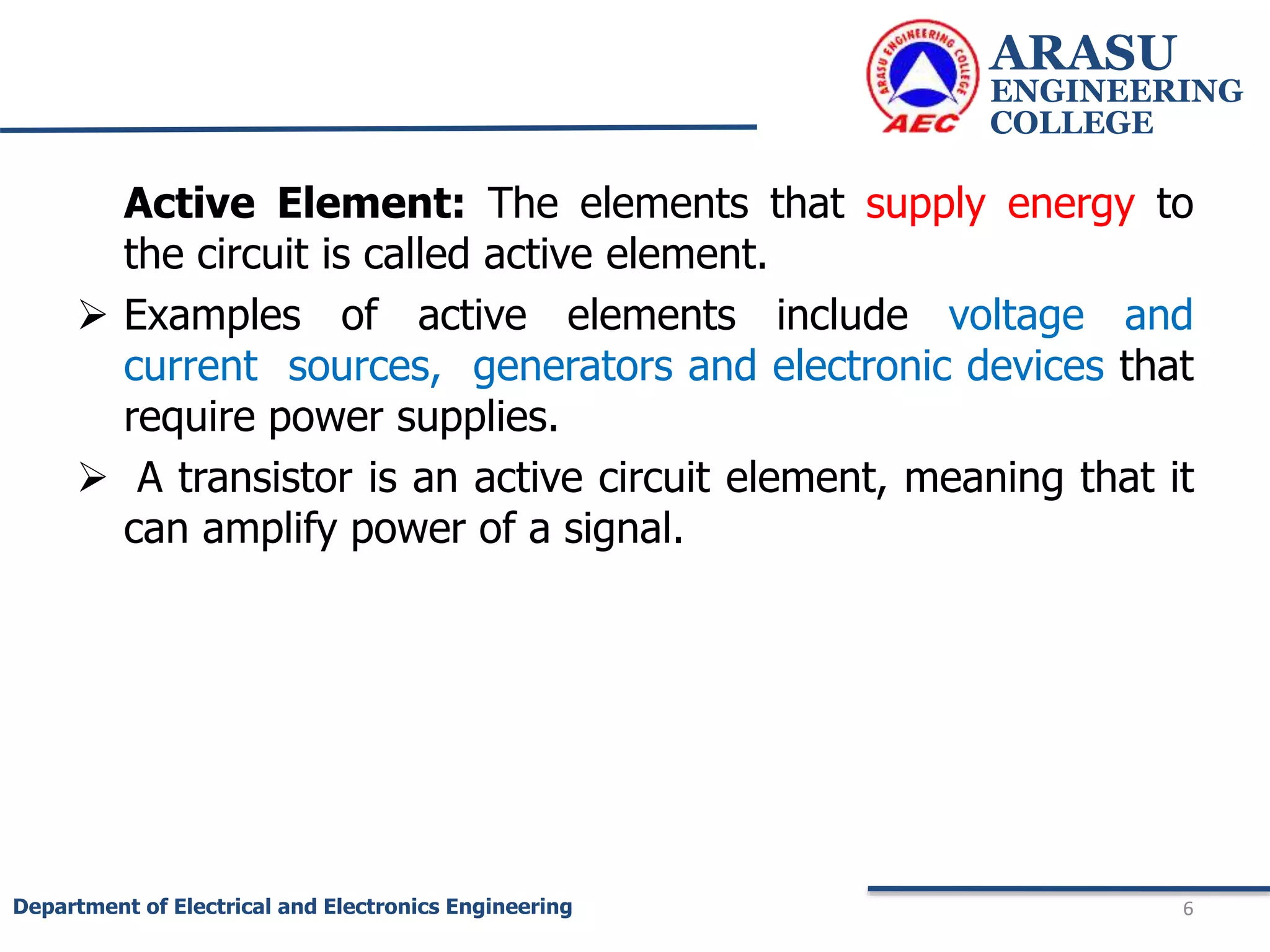 Active Element: The elements that supply energy to
the circuit is called active element.
 Examples of active elements include voltage and
current sources, generators and electronic devices that
require power supplies.
 A transistor is an active circuit element, meaning that it
can amplify power of a signal.
ARASU
ENGINEERING
COLLEGE
6
Department of Electrical and Electronics Engineering
 