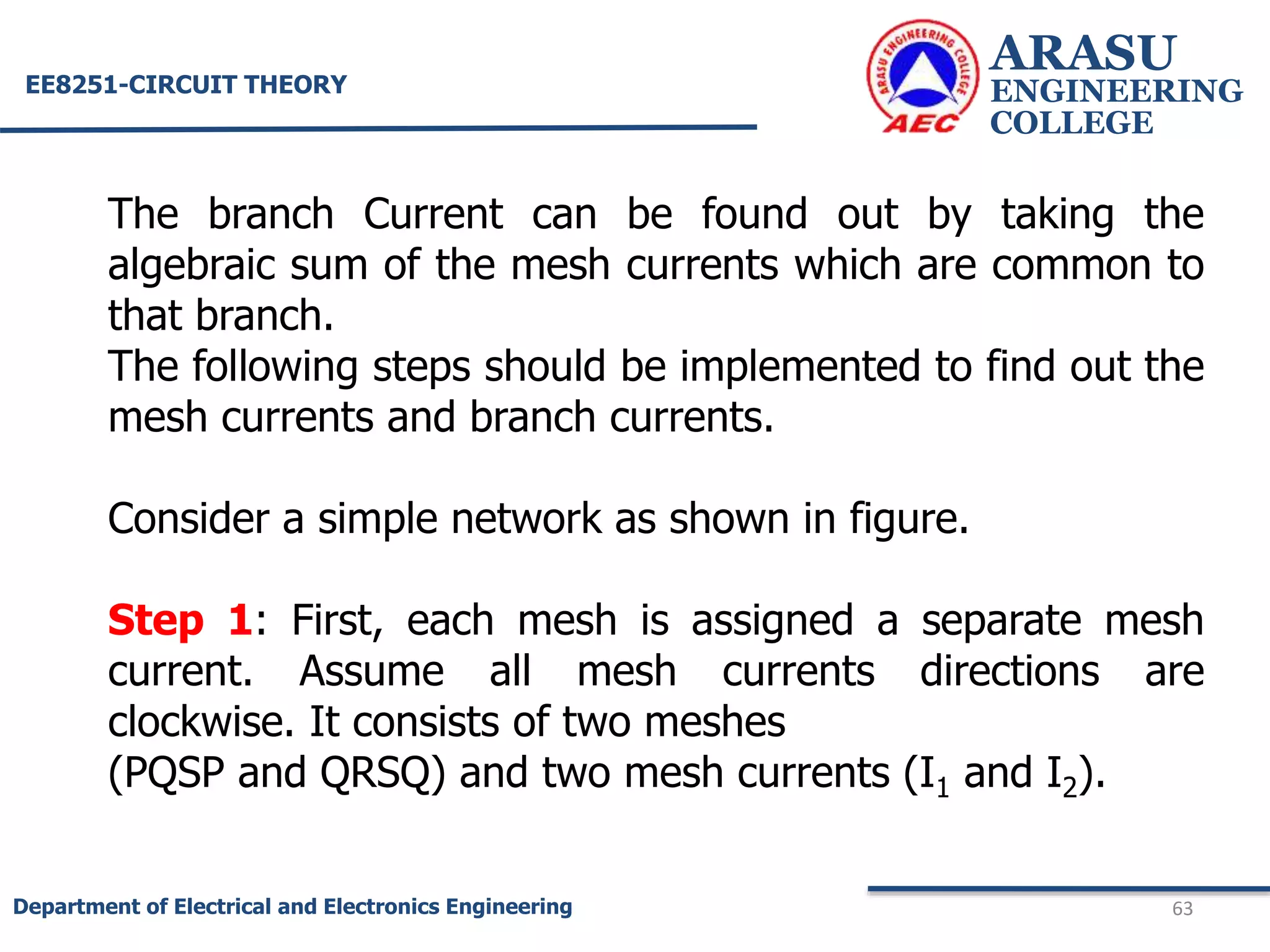 ARASU
ENGINEERING
COLLEGE
63
Department of Electrical and Electronics Engineering
EE8251-CIRCUIT THEORY
The branch Current can be found out by taking the
algebraic sum of the mesh currents which are common to
that branch.
The following steps should be implemented to find out the
mesh currents and branch currents.
Consider a simple network as shown in figure.
Step 1: First, each mesh is assigned a separate mesh
current. Assume all mesh currents directions are
clockwise. It consists of two meshes
(PQSP and QRSQ) and two mesh currents (I1 and I2).
 