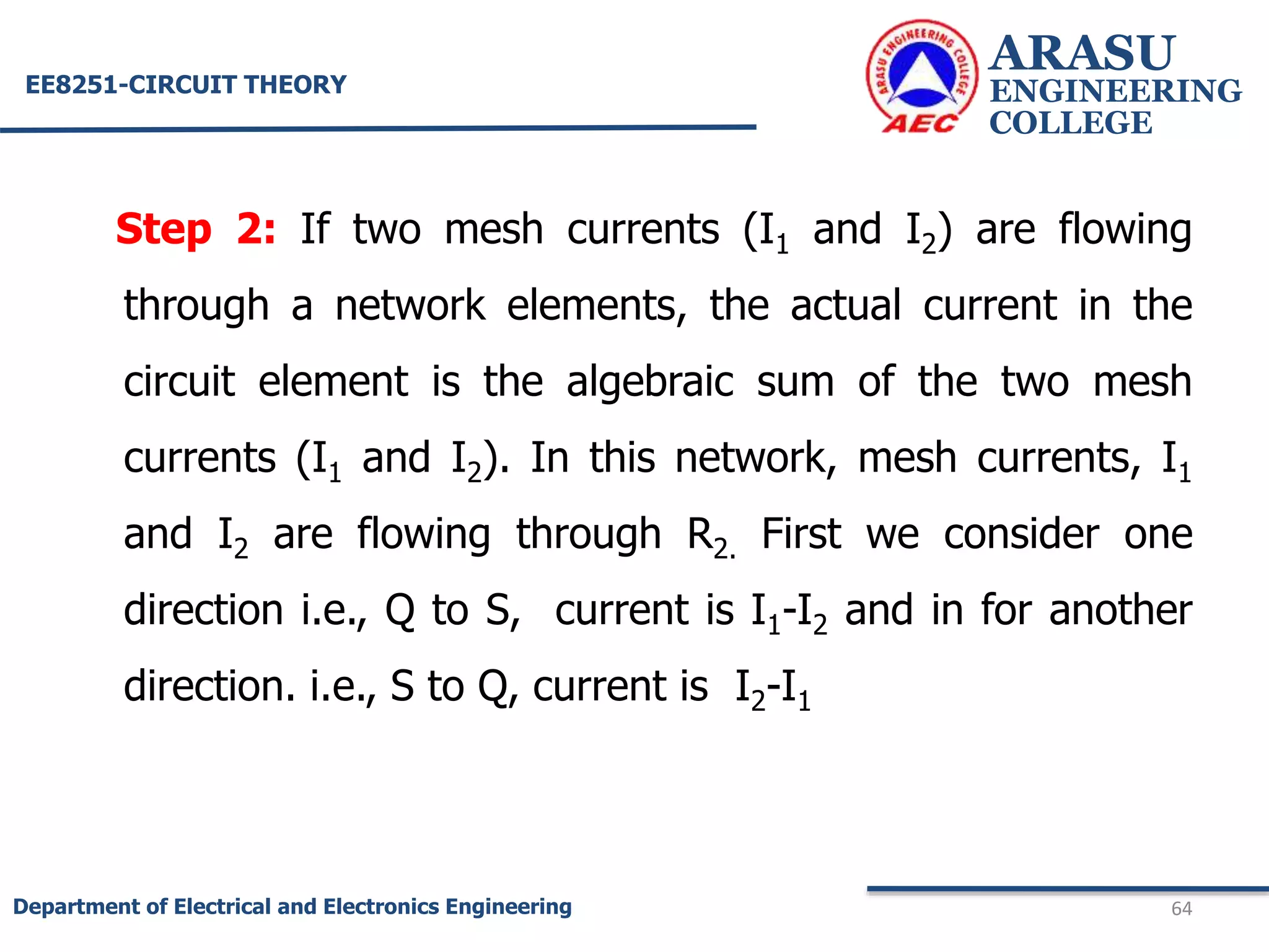 Step 2: If two mesh currents (I1 and I2) are flowing
through a network elements, the actual current in the
circuit element is the algebraic sum of the two mesh
currents (I1 and I2). In this network, mesh currents, I1
and I2 are flowing through R2. First we consider one
direction i.e., Q to S, current is I1-I2 and in for another
direction. i.e., S to Q, current is I2-I1
ARASU
ENGINEERING
COLLEGE
64
Department of Electrical and Electronics Engineering
EE8251-CIRCUIT THEORY
 