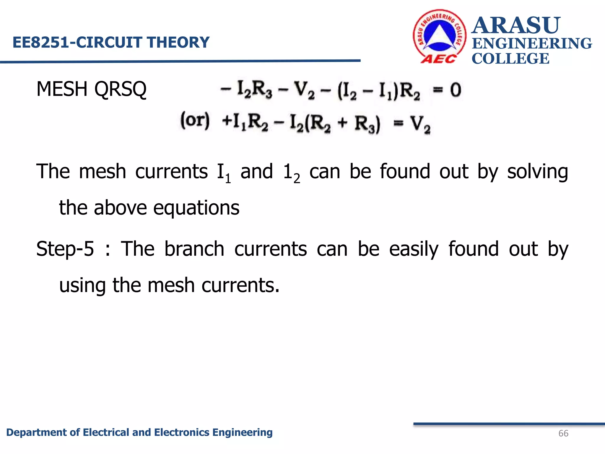 MESH QRSQ
The mesh currents I1 and 12 can be found out by solving
the above equations
Step-5 : The branch currents can be easily found out by
using the mesh currents.
ARASU
ENGINEERING
COLLEGE
66
Department of Electrical and Electronics Engineering
EE8251-CIRCUIT THEORY
 