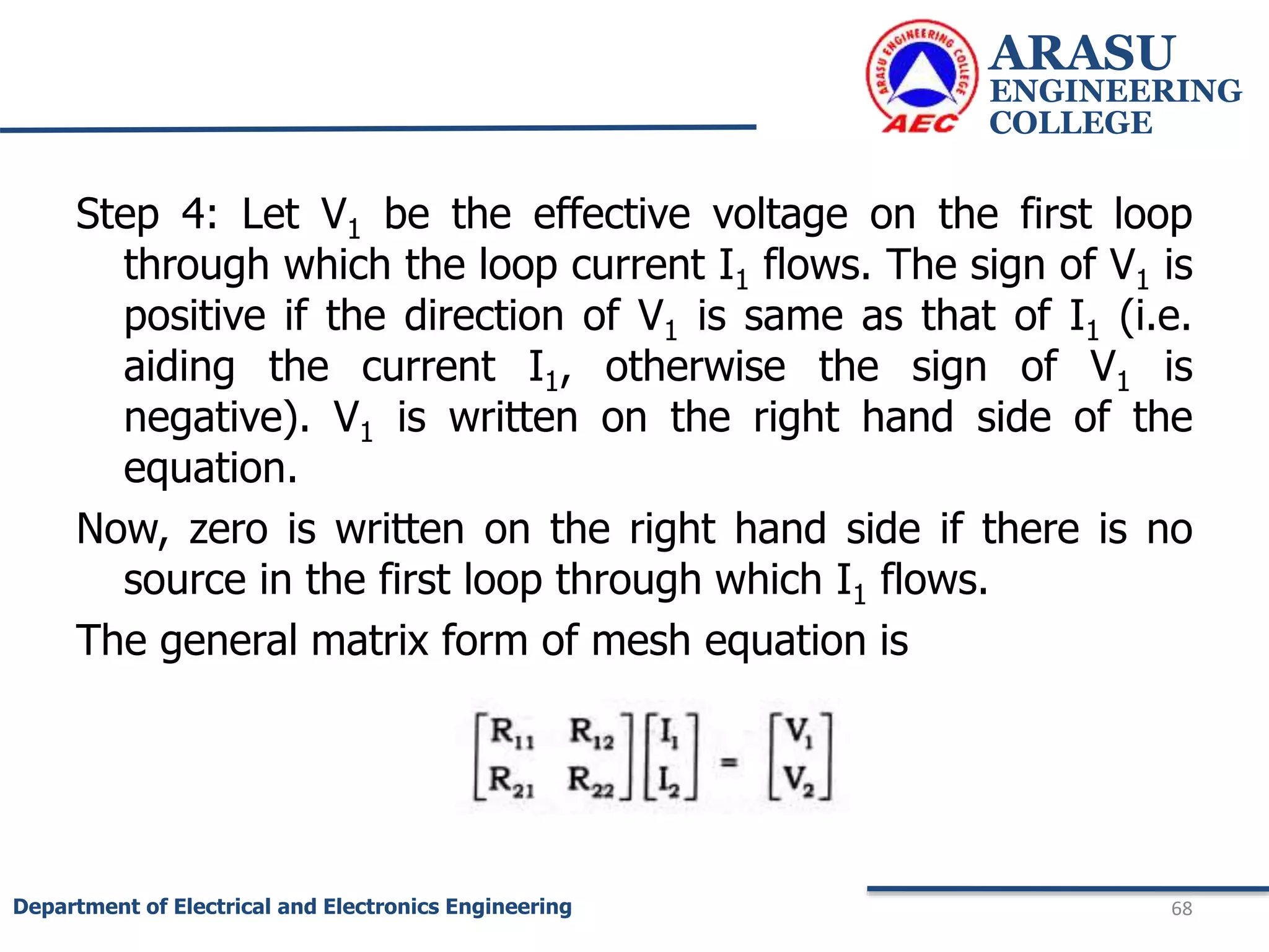 Step 4: Let V1 be the effective voltage on the first loop
through which the loop current I1 flows. The sign of V1 is
positive if the direction of V1 is same as that of I1 (i.e.
aiding the current I1, otherwise the sign of V1 is
negative). V1 is written on the right hand side of the
equation.
Now, zero is written on the right hand side if there is no
source in the first loop through which I1 flows.
The general matrix form of mesh equation is
ARASU
ENGINEERING
COLLEGE
68
Department of Electrical and Electronics Engineering
 