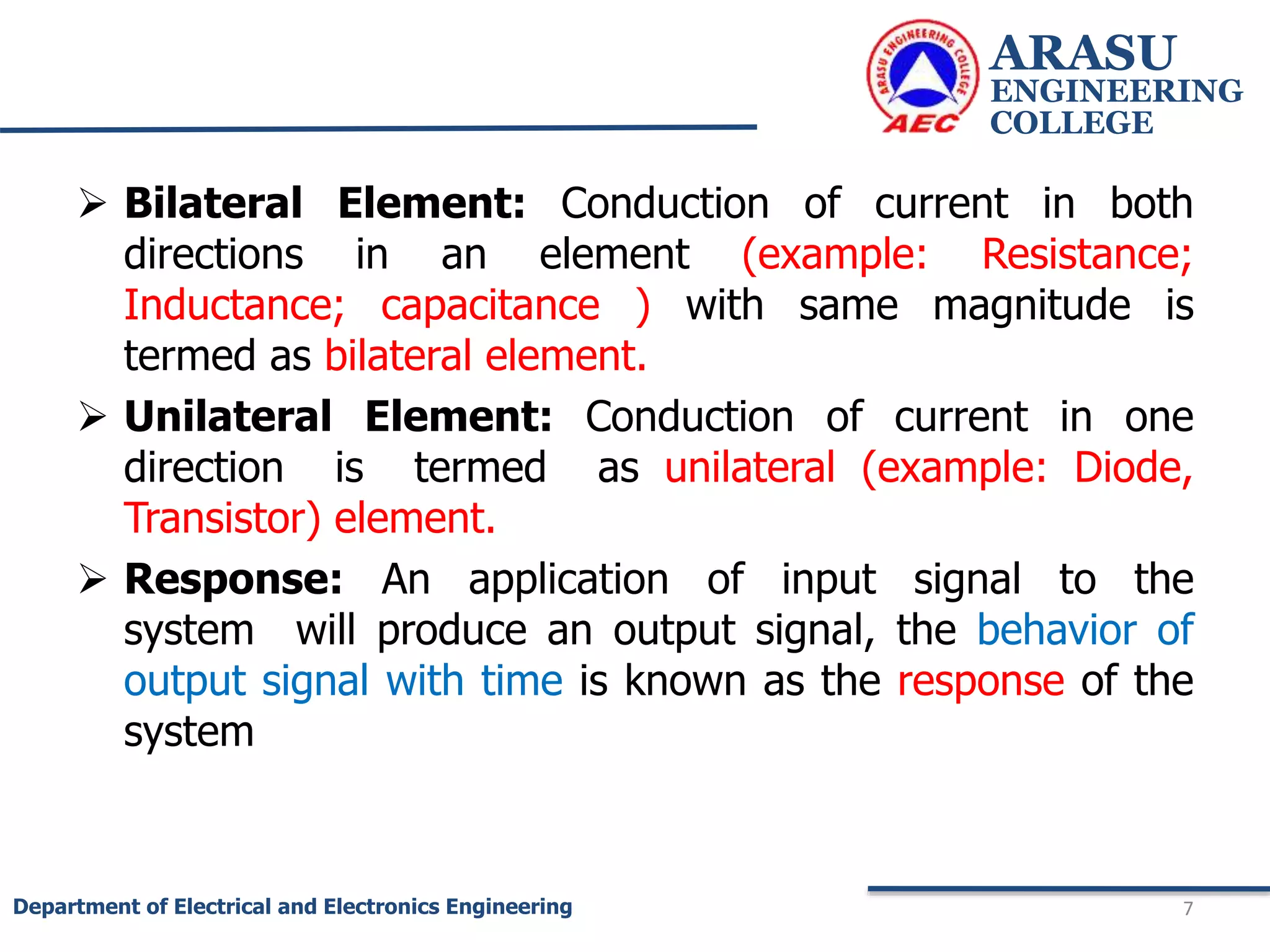  Bilateral Element: Conduction of current in both
directions in an element (example: Resistance;
Inductance; capacitance ) with same magnitude is
termed as bilateral element.
 Unilateral Element: Conduction of current in one
direction is termed as unilateral (example: Diode,
Transistor) element.
 Response: An application of input signal to the
system will produce an output signal, the behavior of
output signal with time is known as the response of the
system
ARASU
ENGINEERING
COLLEGE
7
Department of Electrical and Electronics Engineering
 