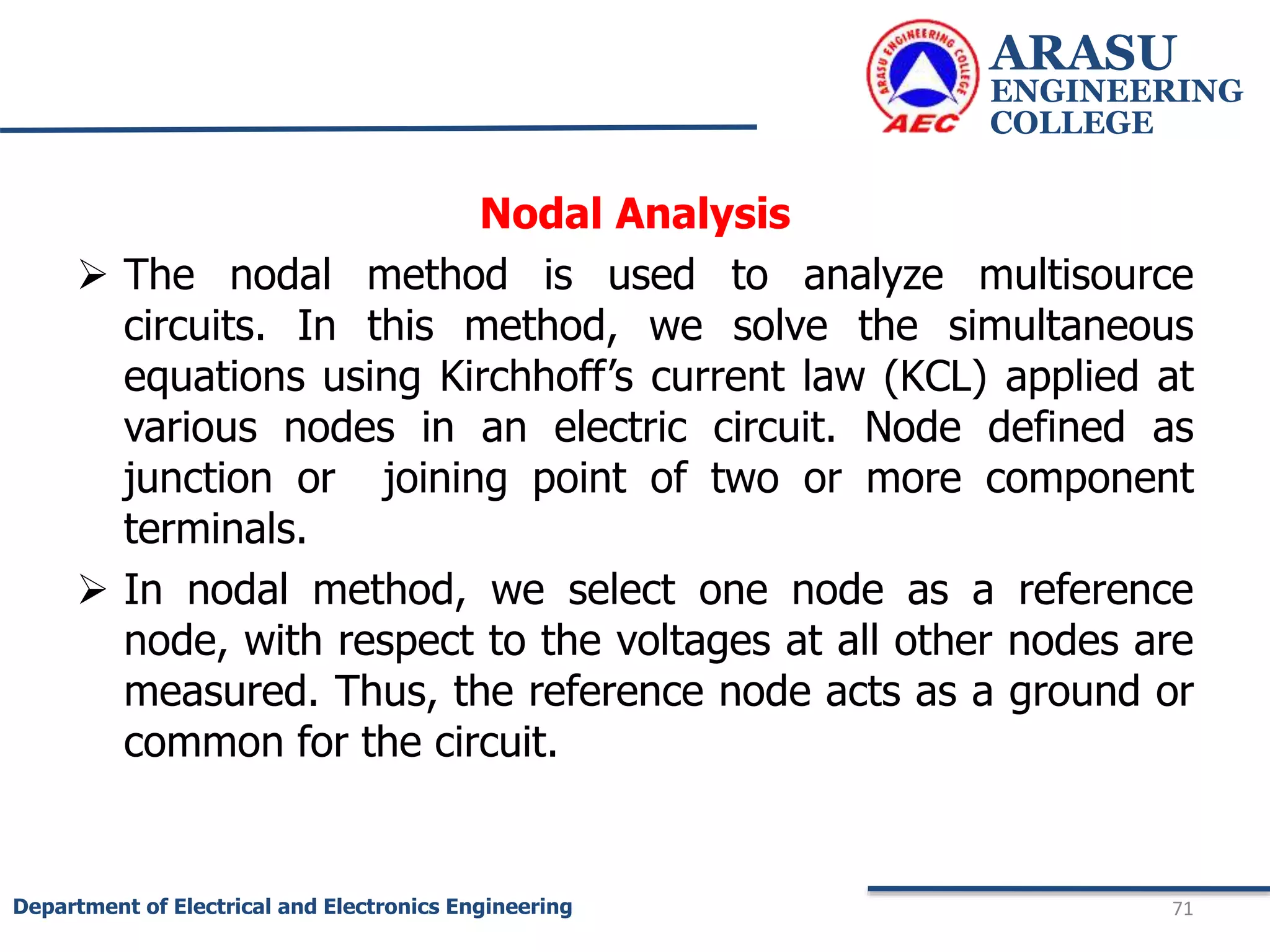 Nodal Analysis
 The nodal method is used to analyze multisource
circuits. In this method, we solve the simultaneous
equations using Kirchhoff’s current law (KCL) applied at
various nodes in an electric circuit. Node defined as
junction or joining point of two or more component
terminals.
 In nodal method, we select one node as a reference
node, with respect to the voltages at all other nodes are
measured. Thus, the reference node acts as a ground or
common for the circuit.
ARASU
ENGINEERING
COLLEGE
71
Department of Electrical and Electronics Engineering
 