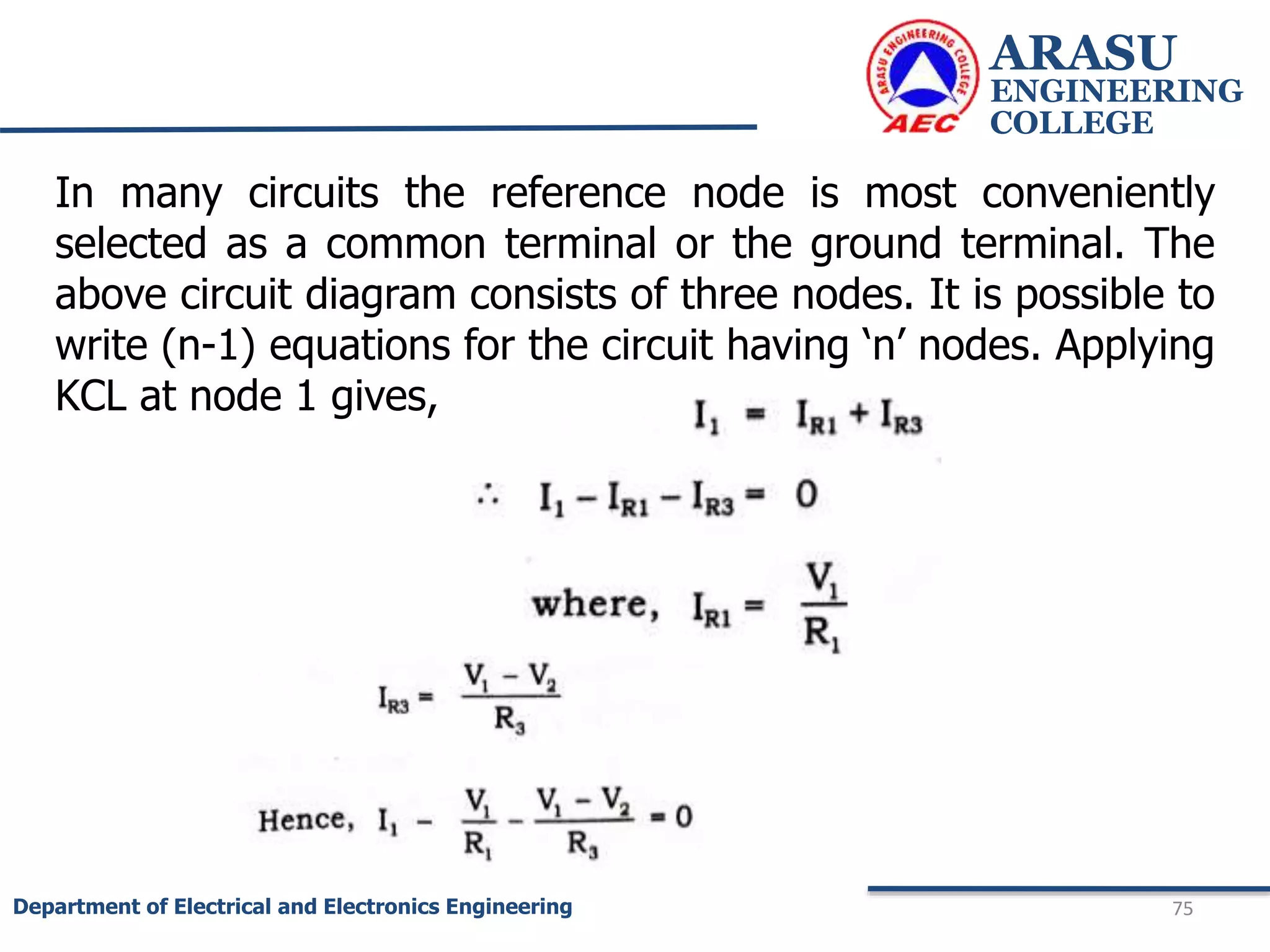 ARASU
ENGINEERING
COLLEGE
75
Department of Electrical and Electronics Engineering
In many circuits the reference node is most conveniently
selected as a common terminal or the ground terminal. The
above circuit diagram consists of three nodes. It is possible to
write (n-1) equations for the circuit having ‘n’ nodes. Applying
KCL at node 1 gives,
 