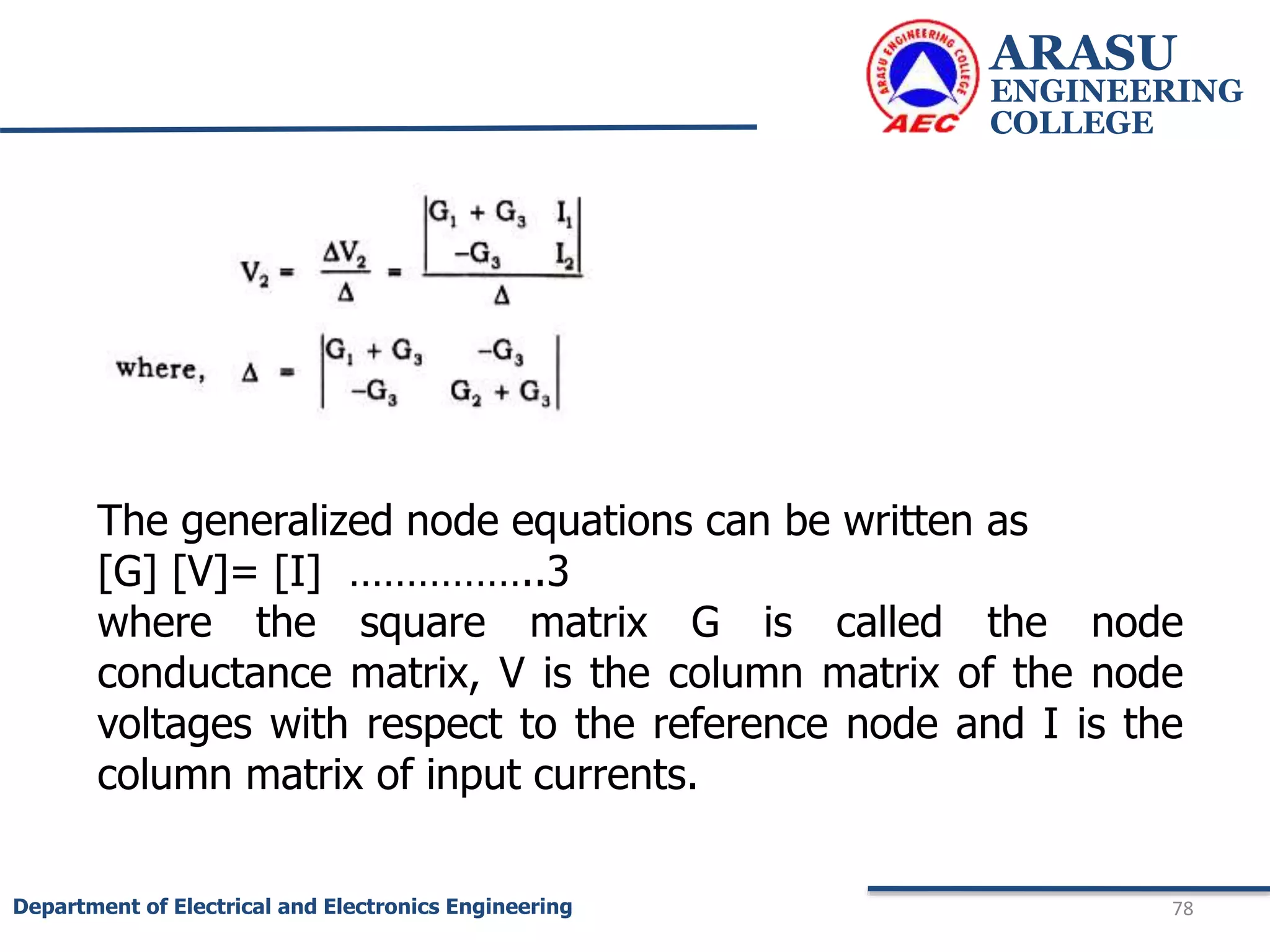 ARASU
ENGINEERING
COLLEGE
78
Department of Electrical and Electronics Engineering
The generalized node equations can be written as
[G] [V]= [I] ……………..3
where the square matrix G is called the node
conductance matrix, V is the column matrix of the node
voltages with respect to the reference node and I is the
column matrix of input currents.
 