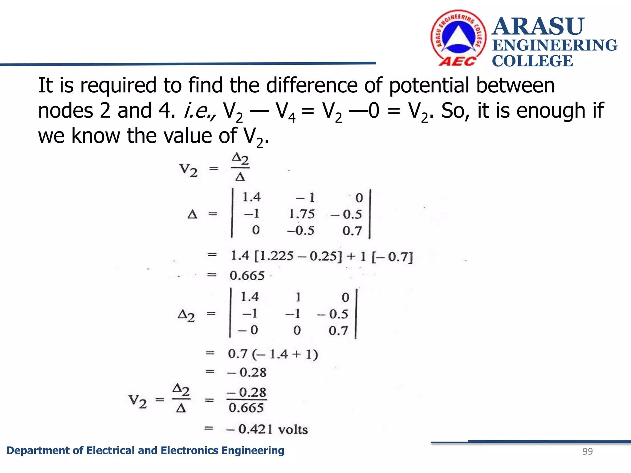 ARASU
ENGINEERING
COLLEGE
99
Department of Electrical and Electronics Engineering
It is required to find the difference of potential between
nodes 2 and 4. i.e., V2 — V4 = V2 —0 = V2. So, it is enough if
we know the value of V2.
 