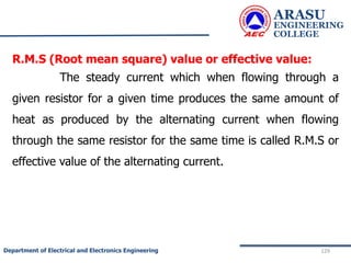 ARASU
ENGINEERING
COLLEGE
129
Department of Electrical and Electronics Engineering
R.M.S (Root mean square) value or effective value:
The steady current which when flowing through a
given resistor for a given time produces the same amount of
heat as produced by the alternating current when flowing
through the same resistor for the same time is called R.M.S or
effective value of the alternating current.
 