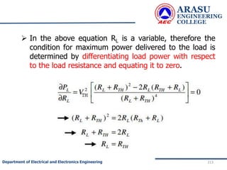  In the above equation RL is a variable, therefore the
condition for maximum power delivered to the load is
determined by differentiating load power with respect
to the load resistance and equating it to zero.
ARASU
ENGINEERING
COLLEGE
213
Department of Electrical and Electronics Engineering
 