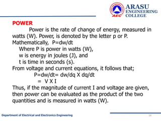 ARASU
ENGINEERING
COLLEGE
24
Department of Electrical and Electronics Engineering
POWER
Power is the rate of change of energy, measured in
watts (W). Power, is denoted by the letter p or P.
Mathematically, P=dw/dt
Where P is power in watts (W),
w is energy in joules (J), and
t is time in seconds (s).
From voltage and current equations, it follows that;
P=dw/dt= dw/dq X dq/dt
= V X I
Thus, if the magnitude of current I and voltage are given,
then power can be evaluated as the product of the two
quantities and is measured in watts (W).
 