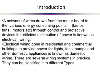 Introduction
•A network of wires drawn from the meter board to
the various energy consuming points (lamps,
fans, motors etc) through control and protective
devices for efficient distribution of power is known as
electrical wiring.
•Electrical wiring done in residential and commercial
buildings to provide power for lights, fans, pumps and
other domestic appliances is known as domestic
wiring. There are several wiring systems in practice.
They can be classified into different Types
 