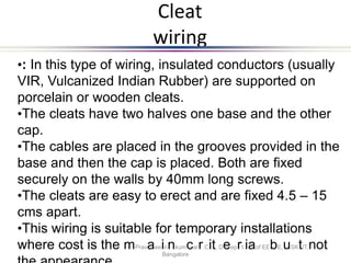 Cleat
wiring
•: In this type of wiring, insulated conductors (usually
VIR, Vulcanized Indian Rubber) are supported on
porcelain or wooden cleats.
•The cleats have two halves one base and the other
cap.
•The cables are placed in the grooves provided in the
base and then the cap is placed. Both are fixed
securely on the walls by 40mm long screws.
•The cleats are easy to erect and are fixed 4.5 – 15
cms apart.
•This wiring is suitable for temporary installations
where cost is the mPravaeeinnkumcarr.Cit, Deeprt.iaof EEbE,uSKtIT,not
Bangalore
 