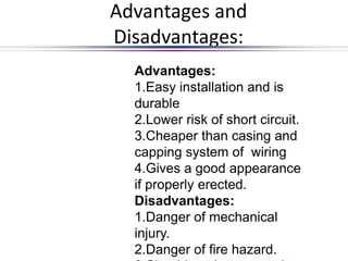 Advantages and
Disadvantages:
Advantages:
1.Easy installation and is
durable
2.Lower risk of short circuit.
3.Cheaper than casing and
capping system of wiring
4.Gives a good appearance
if properly erected.
Disadvantages:
1.Danger of mechanical
injury.
2.Danger of fire hazard.
 