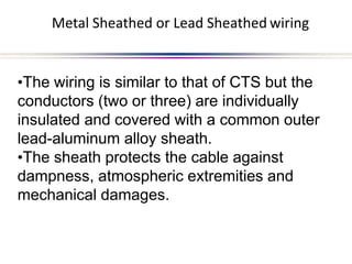 Metal Sheathed or Lead Sheathed wiring
•The wiring is similar to that of CTS but the
conductors (two or three) are individually
insulated and covered with a common outer
lead-aluminum alloy sheath.
•The sheath protects the cable against
dampness, atmospheric extremities and
mechanical damages.
 