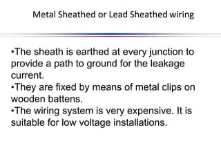 Metal Sheathed or Lead Sheathed wiring
•The sheath is earthed at every junction to
provide a path to ground for the leakage
current.
•They are fixed by means of metal clips on
wooden battens.
•The wiring system is very expensive. It is
suitable for low voltage installations.
 