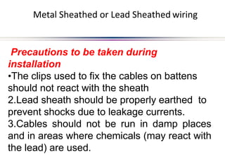 Metal Sheathed or Lead Sheathed wiring
Precautions to be taken during
installation
•The clips used to fix the cables on battens
should not react with the sheath
2.Lead sheath should be properly earthed to
prevent shocks due to leakage currents.
3.Cables should not be run in damp places
and in areas where chemicals (may react with
the lead) are used.
 