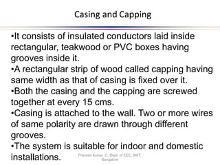 Casing and Capping
•It consists of insulated conductors laid inside
rectangular, teakwood or PVC boxes having
grooves inside it.
•A rectangular strip of wood called capping having
same width as that of casing is fixed over it.
•Both the casing and the capping are screwed
together at every 15 cms.
•Casing is attached to the wall. Two or more wires
of same polarity are drawn through different
grooves.
•The system is suitable for indoor and domestic
Bangalore
installations. Praveen kumar .C, Dept. of EEE, SKIT,
 