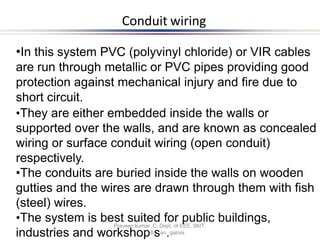 Conduit wiring
Praveen kumar .C, Dept. of EEE, SKIT,
•In this system PVC (polyvinyl chloride) or VIR cables
are run through metallic or PVC pipes providing good
protection against mechanical injury and fire due to
short circuit.
•They are either embedded inside the walls or
supported over the walls, and are known as concealed
wiring or surface conduit wiring (open conduit)
respectively.
•The conduits are buried inside the walls on wooden
gutties and the wires are drawn through them with fish
(steel) wires.
•The system is best suited for public buildings,
industries and workshopBsan.galore
 