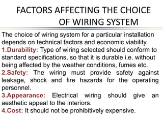 FACTORS AFFECTING THE CHOICE
OF WIRING SYSTEM
The choice of wiring system for a particular installation
depends on technical factors and economic viability.
1.Durability: Type of wiring selected should conform to
standard specifications, so that it is durable i.e. without
being affected by the weather conditions, fumes etc.
2.Safety: The wiring must provide safety against
leakage, shock and fire hazards for the operating
personnel.
3.Appearance: Electrical wiring should give an
aesthetic appeal to the interiors.
4.Cost: It should not be prohibitively expensive.
 