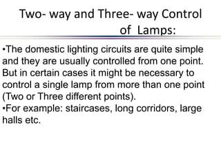 Two- way and Three- way Control
of Lamps:
•The domestic lighting circuits are quite simple
and they are usually controlled from one point.
But in certain cases it might be necessary to
control a single lamp from more than one point
(Two or Three different points).
•For example: staircases, long corridors, large
halls etc.
 