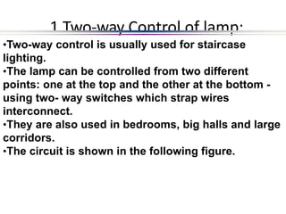 1 Two-way Control of lamp:
•Two-way control is usually used for staircase
lighting.
•The lamp can be controlled from two different
points: one at the top and the other at the bottom -
using two- way switches which strap wires
interconnect.
•They are also used in bedrooms, big halls and large
corridors.
•The circuit is shown in the following figure.
 