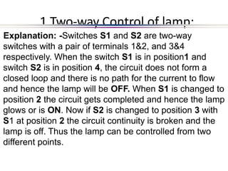 1 Two-way Control of lamp:
Explanation: -Switches S1 and S2 are two-way
switches with a pair of terminals 1&2, and 3&4
respectively. When the switch S1 is in position1 and
switch S2 is in position 4, the circuit does not form a
closed loop and there is no path for the current to flow
and hence the lamp will be OFF. When S1 is changed to
position 2 the circuit gets completed and hence the lamp
glows or is ON. Now if S2 is changed to position 3 with
S1 at position 2 the circuit continuity is broken and the
lamp is off. Thus the lamp can be controlled from two
different points.
 
