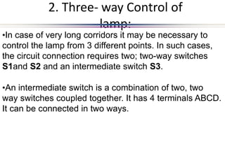 2. Three- way Control of
lamp:
•In case of very long corridors it may be necessary to
control the lamp from 3 different points. In such cases,
the circuit connection requires two; two-way switches
S1and S2 and an intermediate switch S3.
•An intermediate switch is a combination of two, two
way switches coupled together. It has 4 terminals ABCD.
It can be connected in two ways.
 