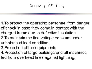 1.To protect the operating personnel from danger
of shock in case they come in contact with the
charged frame due to defective insulation.
2.To maintain the line voltage constant under
unbalanced load condition.
3.Protection of the equipments
4.Protection of large buildings and all machines
fed from overhead lines against lightning.
Necessity of Earthing:
 