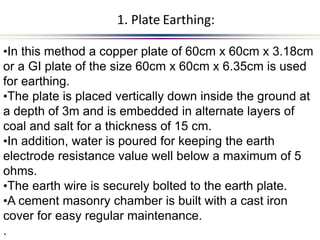 .
•In this method a copper plate of 60cm x 60cm x 3.18cm
or a GI plate of the size 60cm x 60cm x 6.35cm is used
for earthing.
•The plate is placed vertically down inside the ground at
a depth of 3m and is embedded in alternate layers of
coal and salt for a thickness of 15 cm.
•In addition, water is poured for keeping the earth
electrode resistance value well below a maximum of 5
ohms.
•The earth wire is securely bolted to the earth plate.
•A cement masonry chamber is built with a cast iron
cover for easy regular maintenance.
1. Plate Earthing:
 