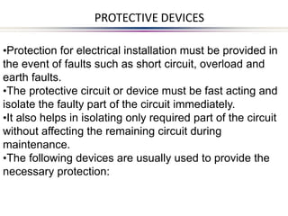 •Protection for electrical installation must be provided in
the event of faults such as short circuit, overload and
earth faults.
•The protective circuit or device must be fast acting and
isolate the faulty part of the circuit immediately.
•It also helps in isolating only required part of the circuit
without affecting the remaining circuit during
maintenance.
•The following devices are usually used to provide the
necessary protection:
PROTECTIVE DEVICES
 