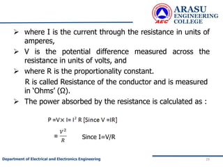  where I is the current through the resistance in units of
amperes,
 V is the potential difference measured across the
resistance in units of volts, and
 where R is the proportionality constant.
R is called Resistance of the conductor and is measured
in ‘Ohms’ (Ω).
 The power absorbed by the resistance is calculated as :
ARASU
ENGINEERING
COLLEGE
29
Department of Electrical and Electronics Engineering
Since I=V/R
 