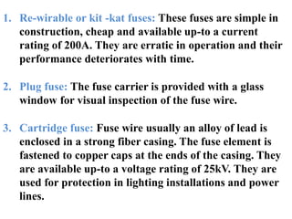 1. Re-wirable or kit -kat fuses: These fuses are simple in
construction, cheap and available up-to a current
rating of 200A. They are erratic in operation and their
performance deteriorates with time.
2. Plug fuse: The fuse carrier is provided with a glass
window for visual inspection of the fuse wire.
3. Cartridge fuse: Fuse wire usually an alloy of lead is
enclosed in a strong fiber casing. The fuse element is
fastened to copper caps at the ends of the casing. They
are available up-to a voltage rating of 25kV. They are
used for protection in lighting installations and power
lines.
 