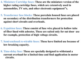 circuits.
4. Miniature Cartridge fuses: These are the miniature version of the
higher rating cartridge fuses, which are extensively used in
automobiles, TV sets, and other electronic equipment‟s.
5. Transformer fuse blocks: These porcelain housed fuses are placed
on secondary of the distribution transformers for protection
against short circuits and overloads.
6. Expulsion fuses: These consist of fuse wire placed in hollow tube
of fiber lined with asbestos. These are suited only for out door use
for example, protection of high voltage circuits.
7. Semi-enclosed re-wirable fuses: These have limited use because of
low breaking capacity.
8. Time-delay fuse: These are specially designed to withstand a
current overload for a limited time and find application in motor
 