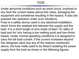 Under abnormal conditions such as short circuit, overload or
any fault the current raises above this value, damaging the
equipment and sometimes resulting in fire hazard. Fuses are
pressed into operation under such situations.
Fuse is a safety device used in any electrical installation,
which forms the weakest link between the supply and the
load. It is a short length of wire made of lead / tin /alloy of
lead and tin/ zinc having a low melting point and low ohmic
losses. Under normal operating conditions it is designed to
carry the full load current. If the current increases beyond
this designed value due any of the reasons mentioned
above, the fuse melts (said to be blown) isolating the power
supply from the load as shown in the following figures.
FUSE
 