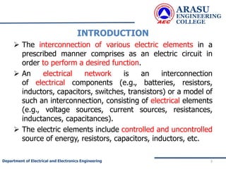 INTRODUCTION
 The interconnection of various electric elements in a
prescribed manner comprises as an electric circuit in
order to perform a desired function.
 An electrical network is an interconnection
of electrical components (e.g., batteries, resistors,
inductors, capacitors, switches, transistors) or a model of
such an interconnection, consisting of electrical elements
(e.g., voltage sources, current sources, resistances,
inductances, capacitances).
 The electric elements include controlled and uncontrolled
source of energy, resistors, capacitors, inductors, etc.
ARASU
ENGINEERING
COLLEGE
3
Department of Electrical and Electronics Engineering
 