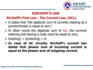 KIRCHOFF'S LAW
Kirchoff's First Law - The Current Law, (KCL)
 It states that “the algebraic sum of currents meeting at a
junction(node) is equal to zero".
 In other words the algebraic sum of ALL the currents
entering and leaving a node must be equal to zero,
 I(exiting) + I(entering) = 0.
 In case of AC circuits, Kirchoff’s current law
states that phasor sum of incoming current is
equal to the phasor sum of outgoing current.
ARASU
ENGINEERING
COLLEGE
31
Department of Electrical and Electronics Engineering
 