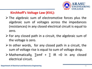Kirchhoff’s Voltage Law (KVL):
 The algebraic sum of electromotive forces plus the
algebraic sum of voltages across the impedances
(resistances) in any closed electrical circuit is equal to
zero.
 For any closed path in a circuit, the algebraic sum of
the voltage is zero.
 In other words, for any closed path in a circuit, the
sum of voltage rise is equal to sum of voltage drop.
 Mathematically, ∑emf + ∑ IR =0 in any closed
electrical circuit.
ARASU
ENGINEERING
COLLEGE
33
Department of Electrical and Electronics Engineering
 