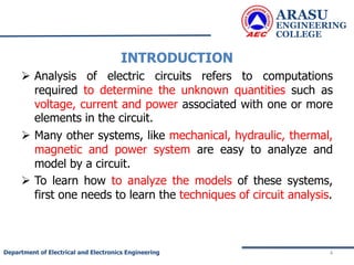 INTRODUCTION
 Analysis of electric circuits refers to computations
required to determine the unknown quantities such as
voltage, current and power associated with one or more
elements in the circuit.
 Many other systems, like mechanical, hydraulic, thermal,
magnetic and power system are easy to analyze and
model by a circuit.
 To learn how to analyze the models of these systems,
first one needs to learn the techniques of circuit analysis.
ARASU
ENGINEERING
COLLEGE
4
Department of Electrical and Electronics Engineering
 